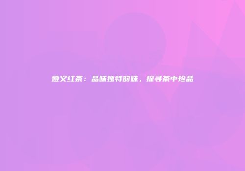 遵义红茶：品味独特韵味，探寻茶中珍品