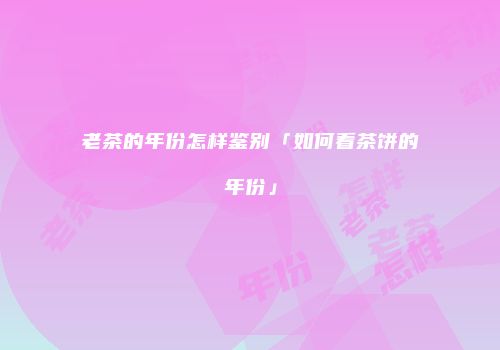老茶的年份怎样鉴别「如何看茶饼的年份」