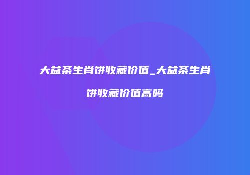 大益茶生肖饼收藏价值_大益茶生肖饼收藏价值高吗