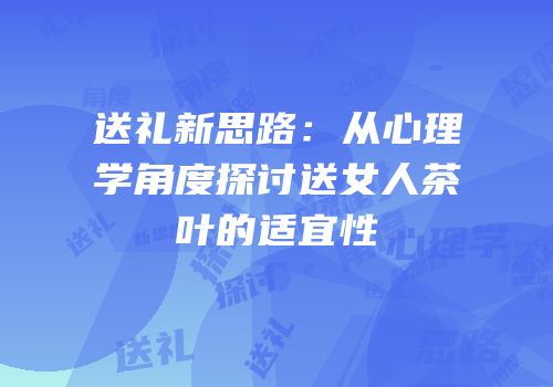送礼新思路：从心理学角度探讨送女人茶叶的适宜性