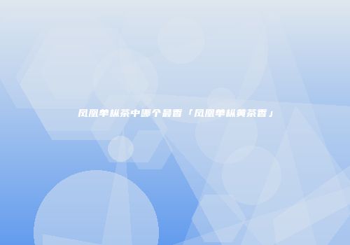 凤凰单枞茶中哪个最香「凤凰单枞黄茶香」