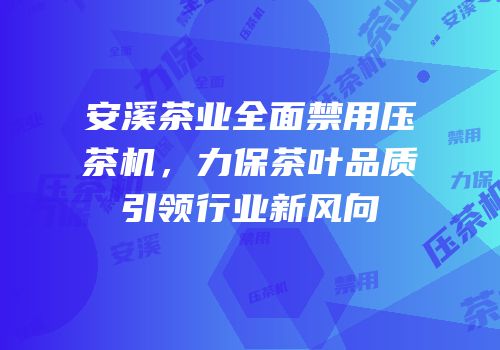 安溪茶业全面禁用压茶机，力保茶叶品质引领行业新风向