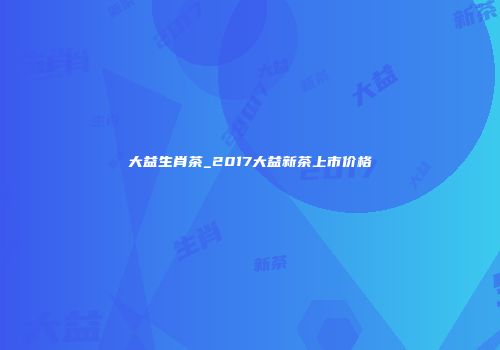 大益生肖茶_2017大益新茶上市价格