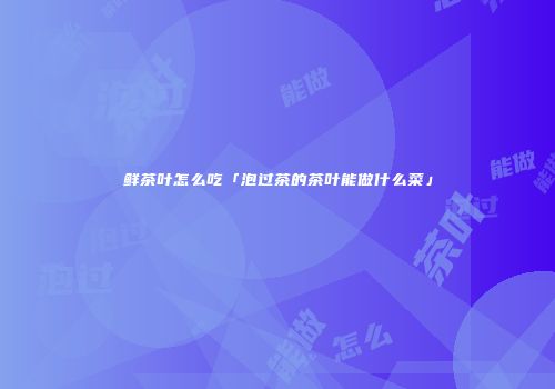鲜茶叶怎么吃「泡过茶的茶叶能做什么菜」
