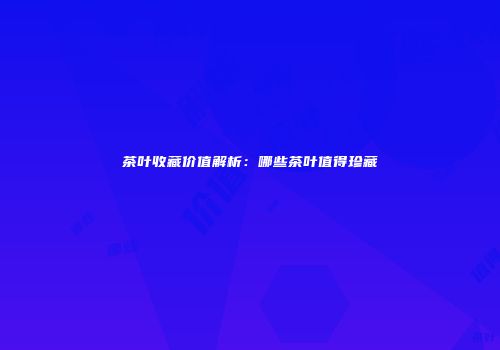 茶叶收藏价值解析：哪些茶叶值得珍藏