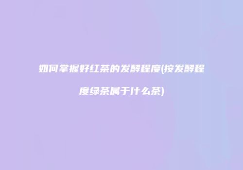如何掌握好红茶的发酵程度(按发酵程度绿茶属于什么茶)