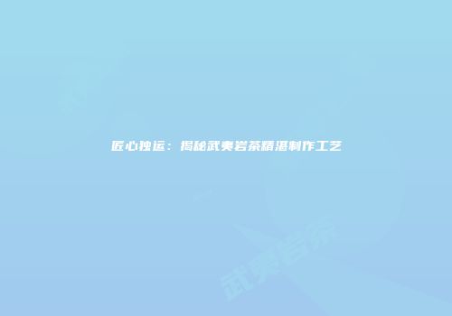匠心独运：揭秘武夷岩茶精湛制作工艺