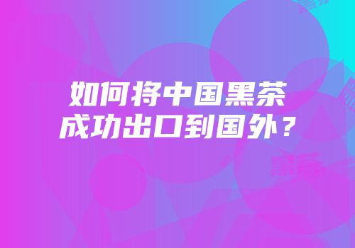 如何将中国黑茶成功出口到国外？