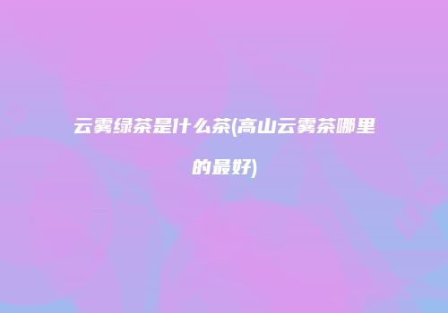 云雾绿茶是什么茶(高山云雾茶哪里的最好)