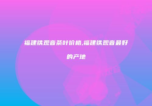 福建铁观音茶叶价格,福建铁观音最好的产地