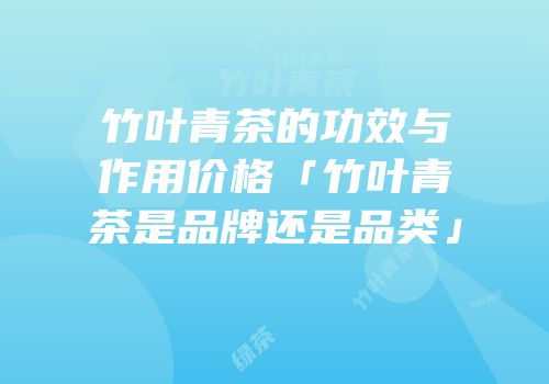 竹叶青茶的功效与作用价格「竹叶青茶是品牌还是品类」