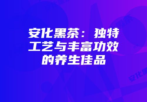 安化黑茶：独特工艺与丰富功效的养生佳品