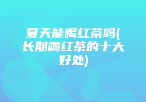 夏天能喝红茶吗(长期喝红茶的十大好处)