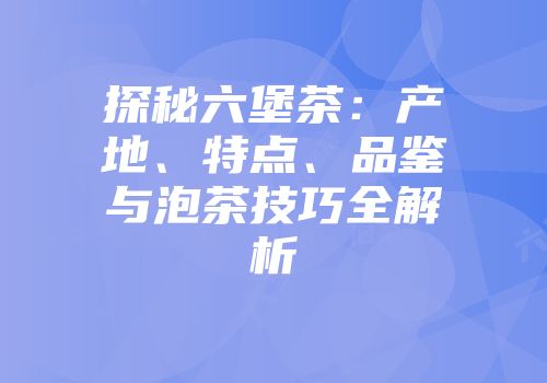 探秘六堡茶：产地、特点、品鉴与泡茶技巧全解析