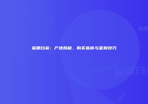福鼎白茶：产地揭秘、购买指南与鉴别技巧