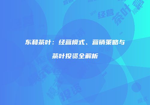 东和茶叶：经营模式、营销策略与茶叶投资全解析
