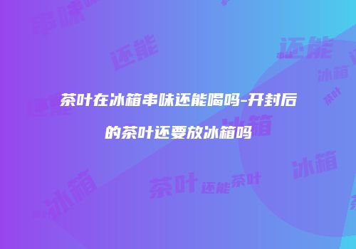 茶叶在冰箱串味还能喝吗-开封后的茶叶还要放冰箱吗