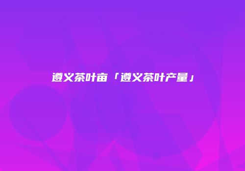 遵义茶叶亩「遵义茶叶产量」