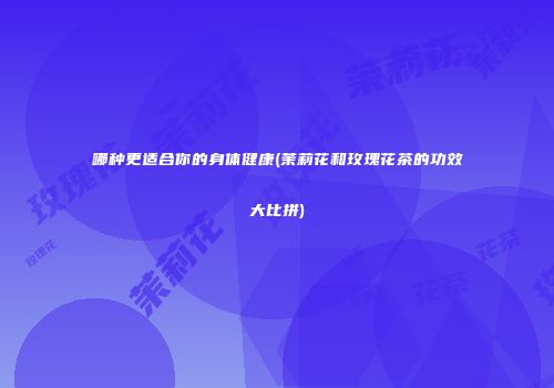 哪种更适合你的身体健康(茉莉花和玫瑰花茶的功效大比拼)