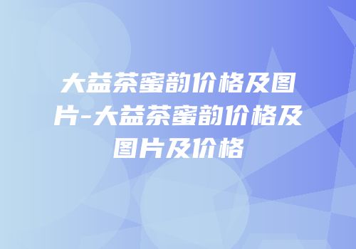 大益茶蜜韵价格及图片-大益茶蜜韵价格及图片及价格
