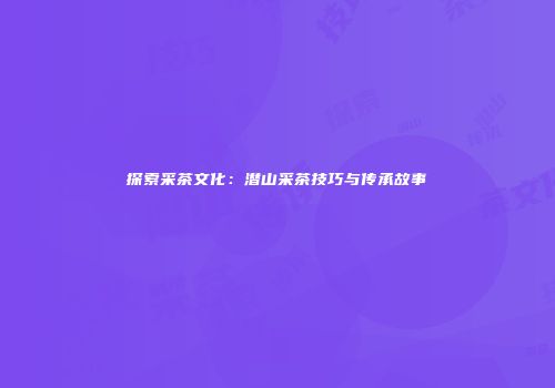 探索采茶文化：潜山采茶技巧与传承故事