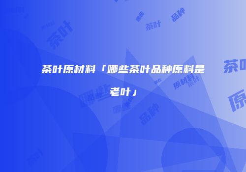 茶叶原材料「哪些茶叶品种原料是老叶」