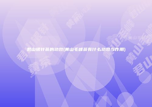 君山银针茶的功效(黄山毛峰茶有什么功效与作用)