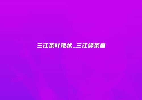 三江茶叶现状_三江绿茶扁