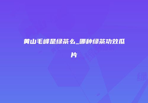黄山毛峰是绿茶么_哪种绿茶功效瓜片
