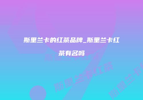 斯里兰卡的红茶品牌_斯里兰卡红茶有名吗