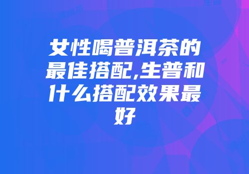 女性喝普洱茶的最佳搭配,生普和什么搭配效果最好