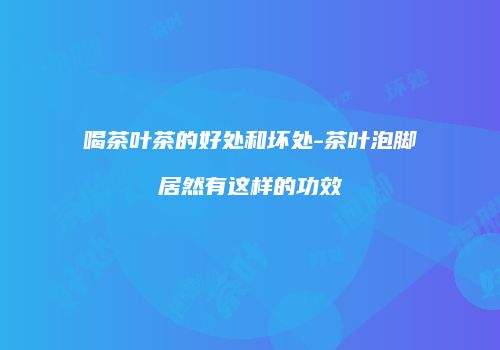 喝茶叶茶的好处和坏处-茶叶泡脚居然有这样的功效