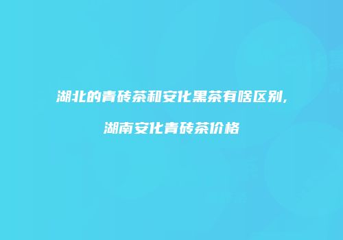 湖北的青砖茶和安化黑茶有啥区别,湖南安化青砖茶价格