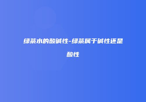 绿茶水的酸碱性-绿茶属于碱性还是酸性