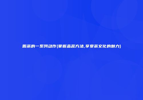 喝茶的一系列动作(掌握品茗方法,享受茶文化的魅力)