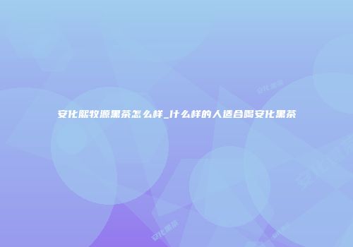 安化熙牧源黑茶怎么样_什么样的人适合喝安化黑茶