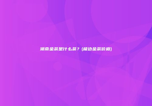 湖南金茶是什么茶？(极边金茶价格)