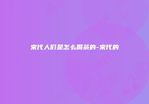 宋代人们是怎么喝茶的-宋代的