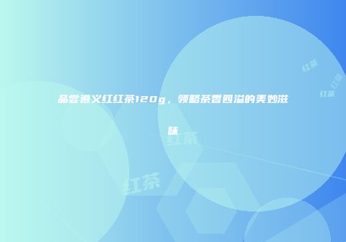品尝遵义红红茶120g，领略茶香四溢的美妙滋味