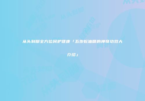 从头到脚全方位呵护健康「五步蛇油精的神奇功效大介绍」