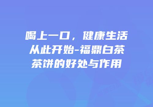 喝上一口，健康生活从此开始-福鼎白茶茶饼的好处与作用