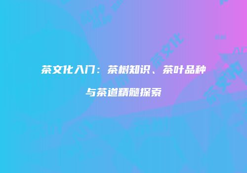 茶文化入门：茶树知识、茶叶品种与茶道精髓探索