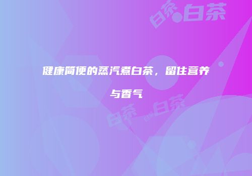 健康简便的蒸汽煮白茶，留住营养与香气