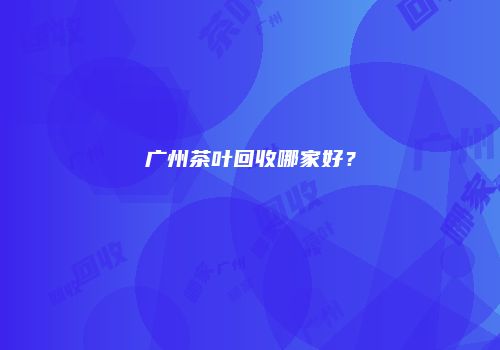广州茶叶回收哪家好？