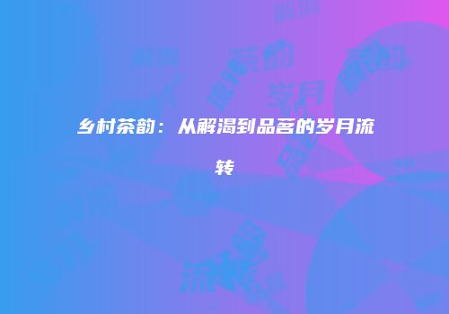 乡村茶韵：从解渴到品茗的岁月流转