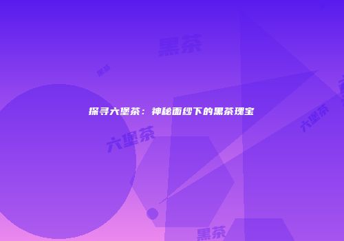 探寻六堡茶：神秘面纱下的黑茶瑰宝