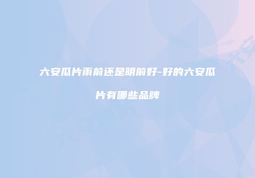 六安瓜片雨前还是明前好-好的六安瓜片有哪些品牌