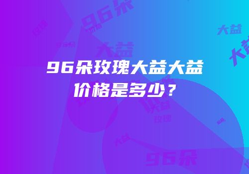 96朵玫瑰大益大益价格是多少？