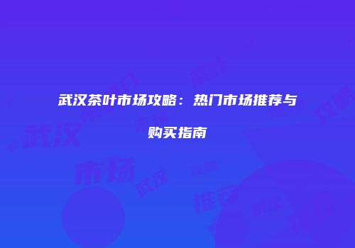 武汉茶叶市场攻略：热门市场推荐与购买指南