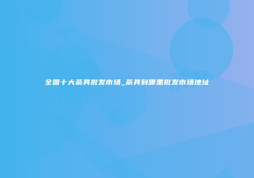 全国十大茶具批发市场_茶具到哪里批发市场地址